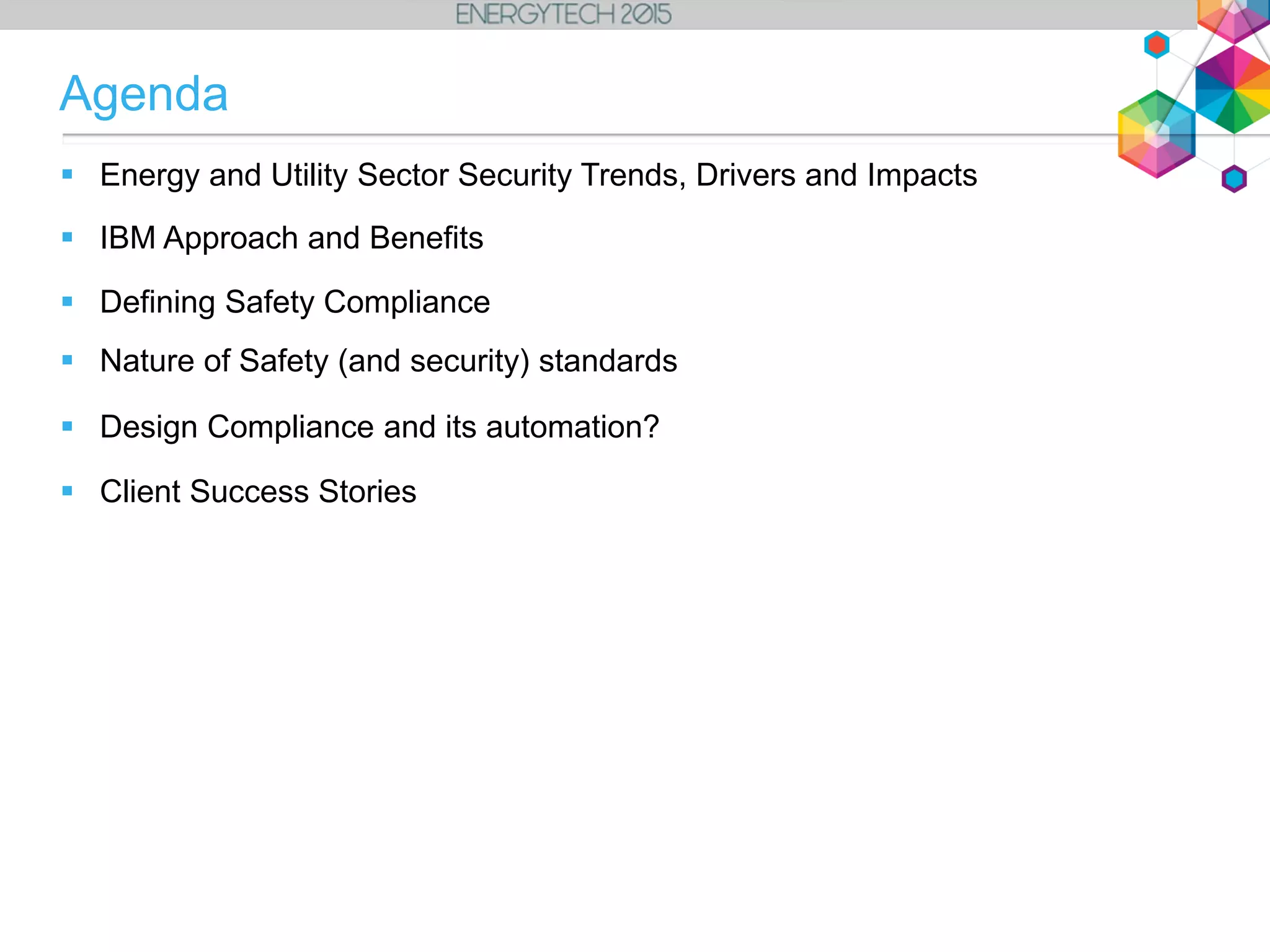  Energy and Utility Sector Security Trends, Drivers and Impacts
 IBM Approach and Benefits
 Defining Safety Compliance
 Nature of Safety (and security) standards
 Design Compliance and its automation?
 Client Success Stories
Agenda
 