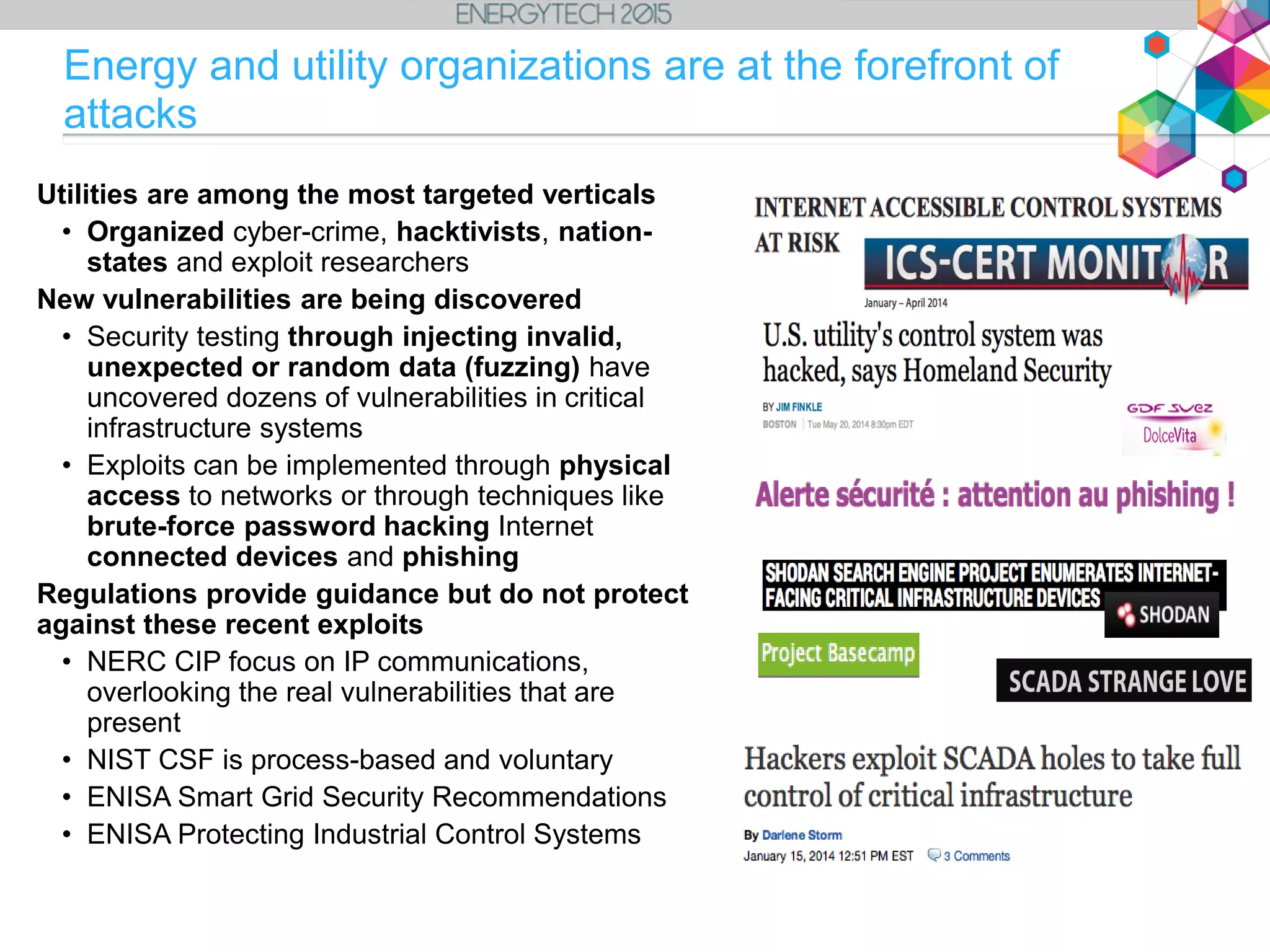 Energy and utility organizations are at the forefront of
attacks
Utilities are among the most targeted verticals
• Organized cyber-crime, hacktivists, nation-
states and exploit researchers
New vulnerabilities are being discovered
• Security testing through injecting invalid,
unexpected or random data (fuzzing) have
uncovered dozens of vulnerabilities in critical
infrastructure systems
• Exploits can be implemented through physical
access to networks or through techniques like
brute-force password hacking Internet
connected devices and phishing
Regulations provide guidance but do not protect
against these recent exploits
• NERC CIP focus on IP communications,
overlooking the real vulnerabilities that are
present
• NIST CSF is process-based and voluntary
• ENISA Smart Grid Security Recommendations
• ENISA Protecting Industrial Control Systems
 