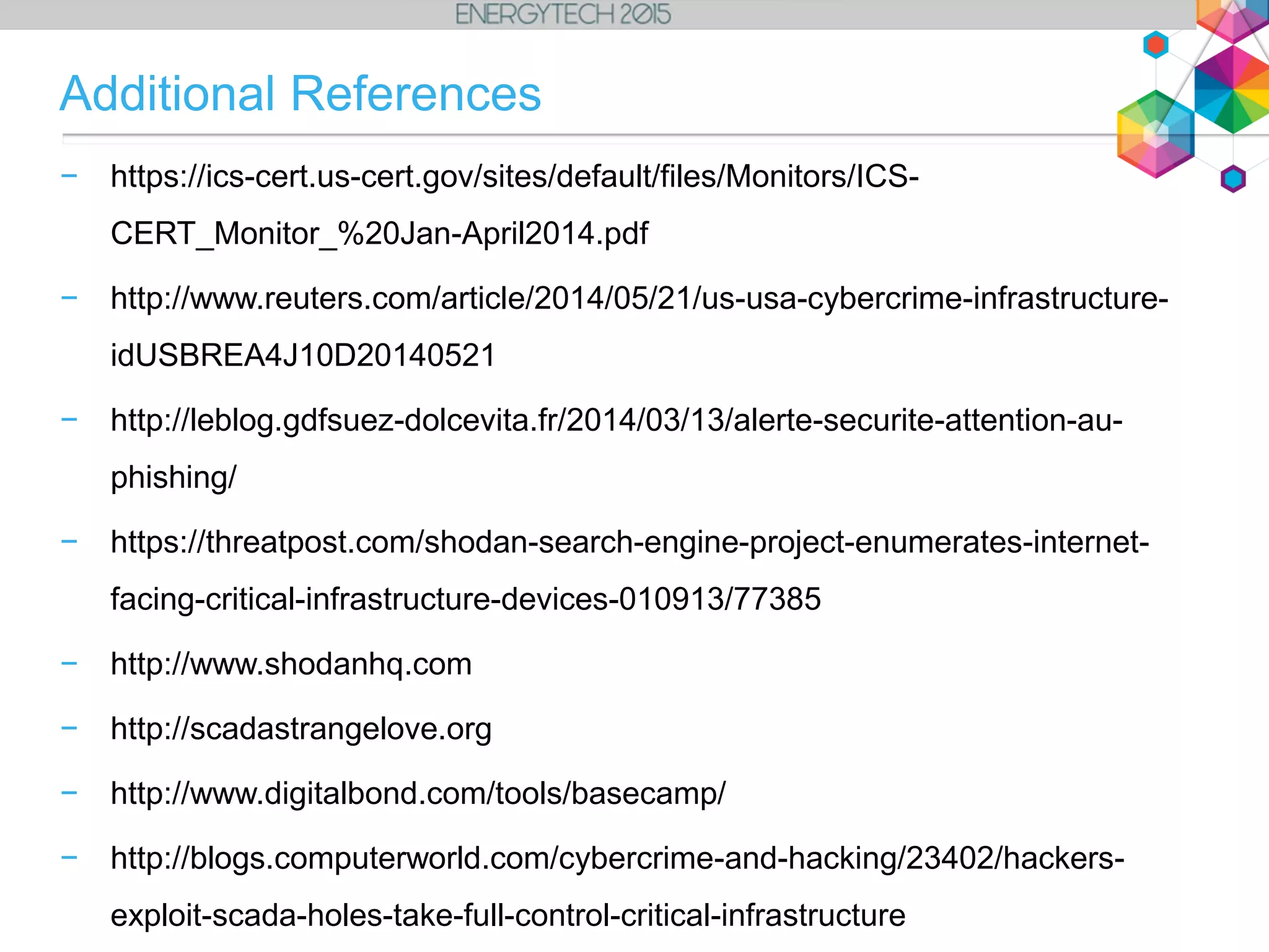 − https://ics-cert.us-cert.gov/sites/default/files/Monitors/ICS-
CERT_Monitor_%20Jan-April2014.pdf
− http://www.reuters.com/article/2014/05/21/us-usa-cybercrime-infrastructure-
idUSBREA4J10D20140521
− http://leblog.gdfsuez-dolcevita.fr/2014/03/13/alerte-securite-attention-au-
phishing/
− https://threatpost.com/shodan-search-engine-project-enumerates-internet-
facing-critical-infrastructure-devices-010913/77385
− http://www.shodanhq.com
− http://scadastrangelove.org
− http://www.digitalbond.com/tools/basecamp/
− http://blogs.computerworld.com/cybercrime-and-hacking/23402/hackers-
exploit-scada-holes-take-full-control-critical-infrastructure
Additional References
 