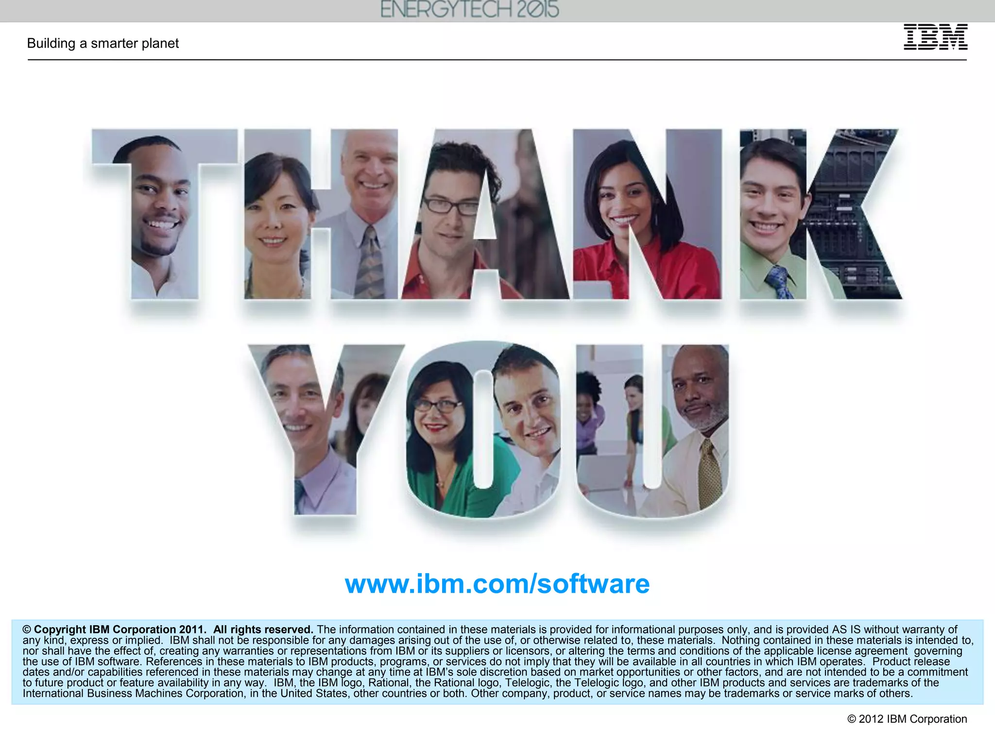 © 2012 IBM Corporation
Building a smarter planet
© Copyright IBM Corporation 2011. All rights reserved. The information contained in these materials is provided for informational purposes only, and is provided AS IS without warranty of
any kind, express or implied. IBM shall not be responsible for any damages arising out of the use of, or otherwise related to, these materials. Nothing contained in these materials is intended to,
nor shall have the effect of, creating any warranties or representations from IBM or its suppliers or licensors, or altering the terms and conditions of the applicable license agreement governing
the use of IBM software. References in these materials to IBM products, programs, or services do not imply that they will be available in all countries in which IBM operates. Product release
dates and/or capabilities referenced in these materials may change at any time at IBM’s sole discretion based on market opportunities or other factors, and are not intended to be a commitment
to future product or feature availability in any way. IBM, the IBM logo, Rational, the Rational logo, Telelogic, the Telelogic logo, and other IBM products and services are trademarks of the
International Business Machines Corporation, in the United States, other countries or both. Other company, product, or service names may be trademarks or service marks of others.
www.ibm.com/software
 