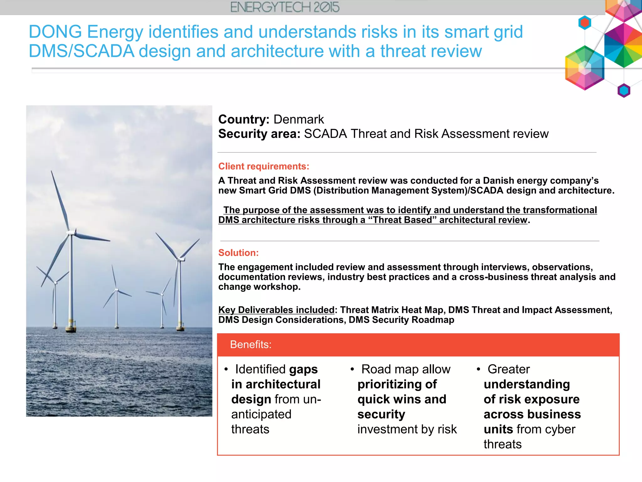 Client requirements:
A Threat and Risk Assessment review was conducted for a Danish energy company’s
new Smart Grid DMS (Distribution Management System)/SCADA design and architecture.
The purpose of the assessment was to identify and understand the transformational
DMS architecture risks through a “Threat Based” architectural review.
Solution:
The engagement included review and assessment through interviews, observations,
documentation reviews, industry best practices and a cross-business threat analysis and
change workshop.
Key Deliverables included: Threat Matrix Heat Map, DMS Threat and Impact Assessment,
DMS Design Considerations, DMS Security Roadmap
• Identified gaps
in architectural
design from un-
anticipated
threats
• Road map allow
prioritizing of
quick wins and
security
investment by risk
Benefits:
Country: Denmark
Security area: SCADA Threat and Risk Assessment review
• Greater
understanding
of risk exposure
across business
units from cyber
threats
DONG Energy identifies and understands risks in its smart grid
DMS/SCADA design and architecture with a threat review
 