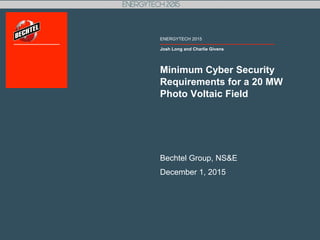 Josh Long and Charlie Givens
ENERGYTECH 2015
Minimum Cyber Security
Requirements for a 20 MW
Photo Voltaic Field
Bechtel Group, NS&E
December 1, 2015
 
