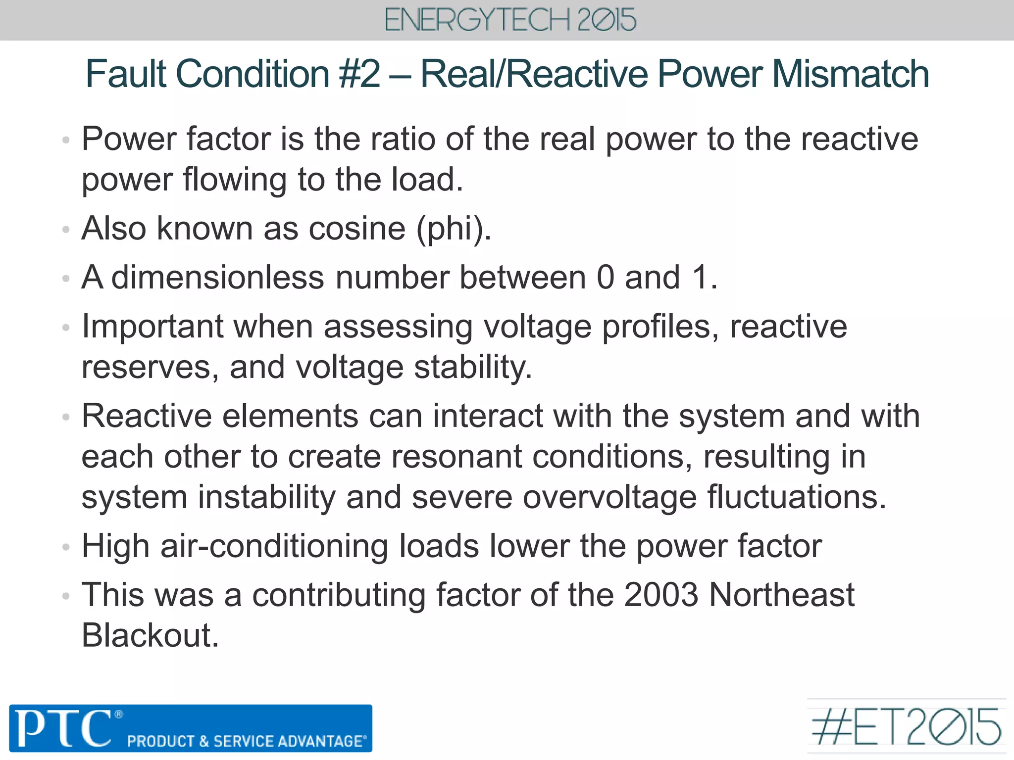Fault Condition #2 – Real/Reactive Power Mismatch
• Power factor is the ratio of the real power to the reactive
power flowing to the load.
• Also known as cosine (phi).
• A dimensionless number between 0 and 1.
• Important when assessing voltage profiles, reactive
reserves, and voltage stability.
• Reactive elements can interact with the system and with
each other to create resonant conditions, resulting in
system instability and severe overvoltage fluctuations.
• High air-conditioning loads lower the power factor
• This was a contributing factor of the 2003 Northeast
Blackout.
 