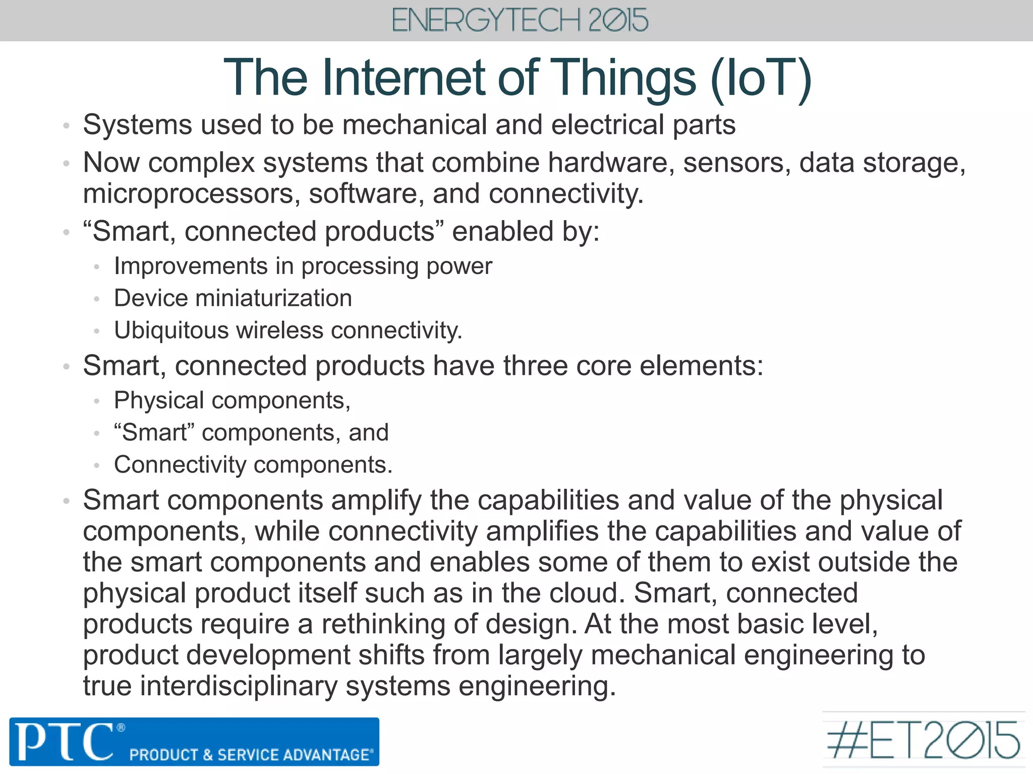 The Internet of Things (IoT)
• Systems used to be mechanical and electrical parts
• Now complex systems that combine hardware, sensors, data storage,
microprocessors, software, and connectivity.
• “Smart, connected products” enabled by:
• Improvements in processing power
• Device miniaturization
• Ubiquitous wireless connectivity.
• Smart, connected products have three core elements:
• Physical components,
• “Smart” components, and
• Connectivity components.
• Smart components amplify the capabilities and value of the physical
components, while connectivity amplifies the capabilities and value of
the smart components and enables some of them to exist outside the
physical product itself such as in the cloud. Smart, connected
products require a rethinking of design. At the most basic level,
product development shifts from largely mechanical engineering to
true interdisciplinary systems engineering.
 