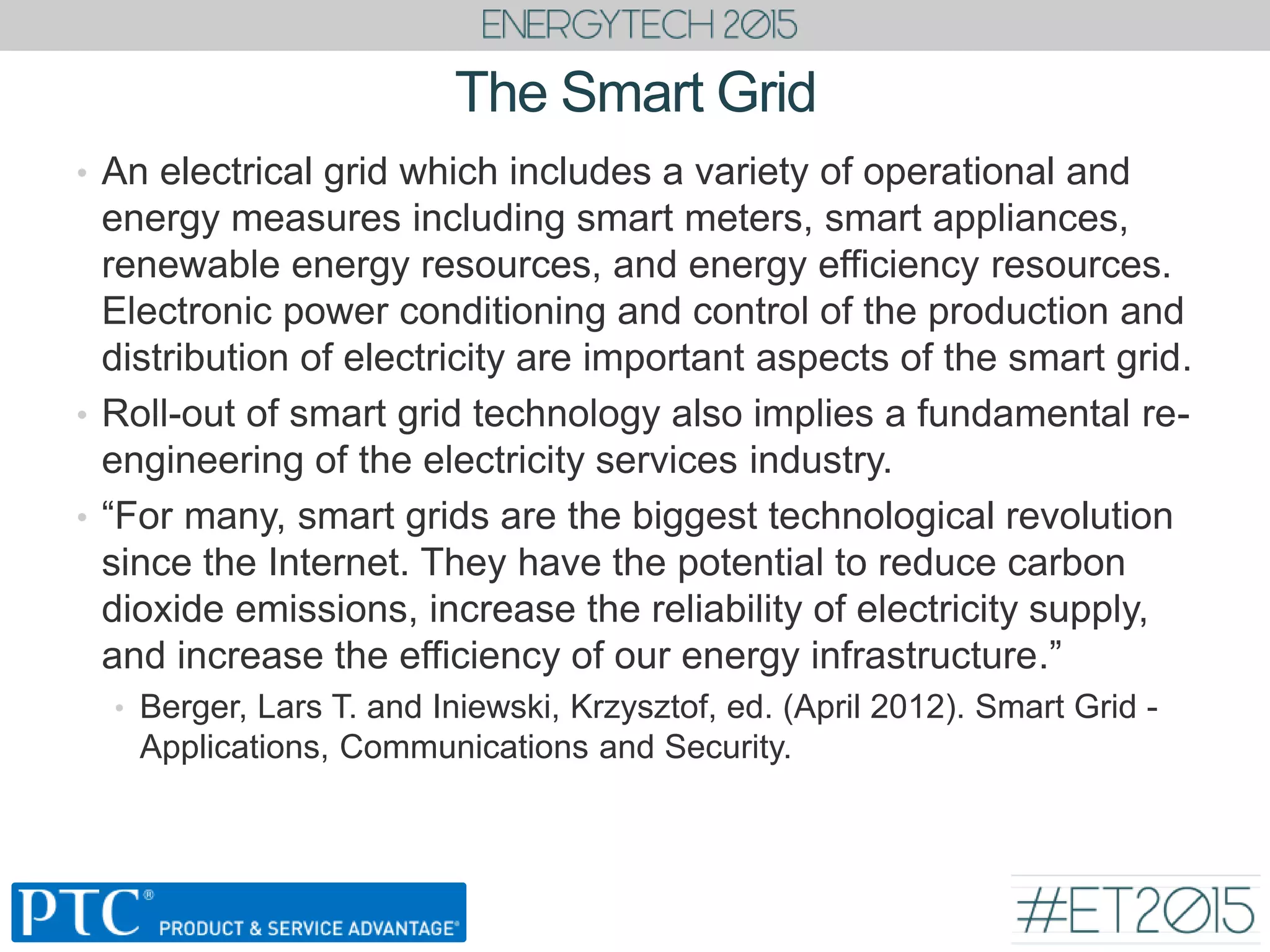 The Smart Grid
• An electrical grid which includes a variety of operational and
energy measures including smart meters, smart appliances,
renewable energy resources, and energy efficiency resources.
Electronic power conditioning and control of the production and
distribution of electricity are important aspects of the smart grid.
• Roll-out of smart grid technology also implies a fundamental re-
engineering of the electricity services industry.
• “For many, smart grids are the biggest technological revolution
since the Internet. They have the potential to reduce carbon
dioxide emissions, increase the reliability of electricity supply,
and increase the efficiency of our energy infrastructure.”
• Berger, Lars T. and Iniewski, Krzysztof, ed. (April 2012). Smart Grid -
Applications, Communications and Security.
 