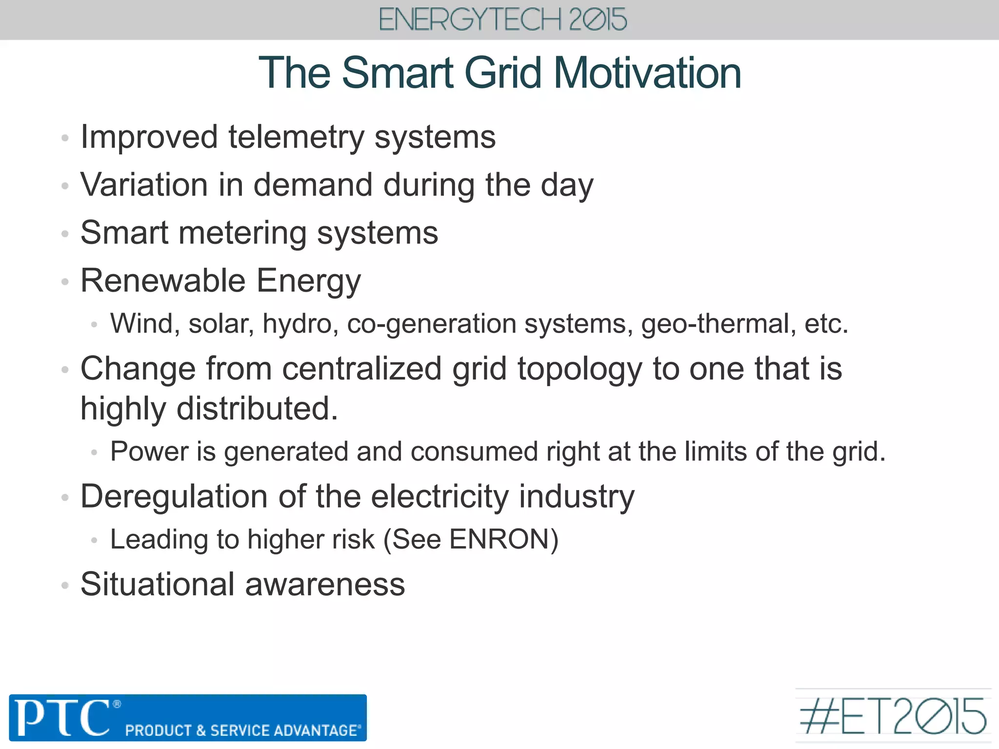 The Smart Grid Motivation
• Improved telemetry systems
• Variation in demand during the day
• Smart metering systems
• Renewable Energy
• Wind, solar, hydro, co-generation systems, geo-thermal, etc.
• Change from centralized grid topology to one that is
highly distributed.
• Power is generated and consumed right at the limits of the grid.
• Deregulation of the electricity industry
• Leading to higher risk (See ENRON)
• Situational awareness
 