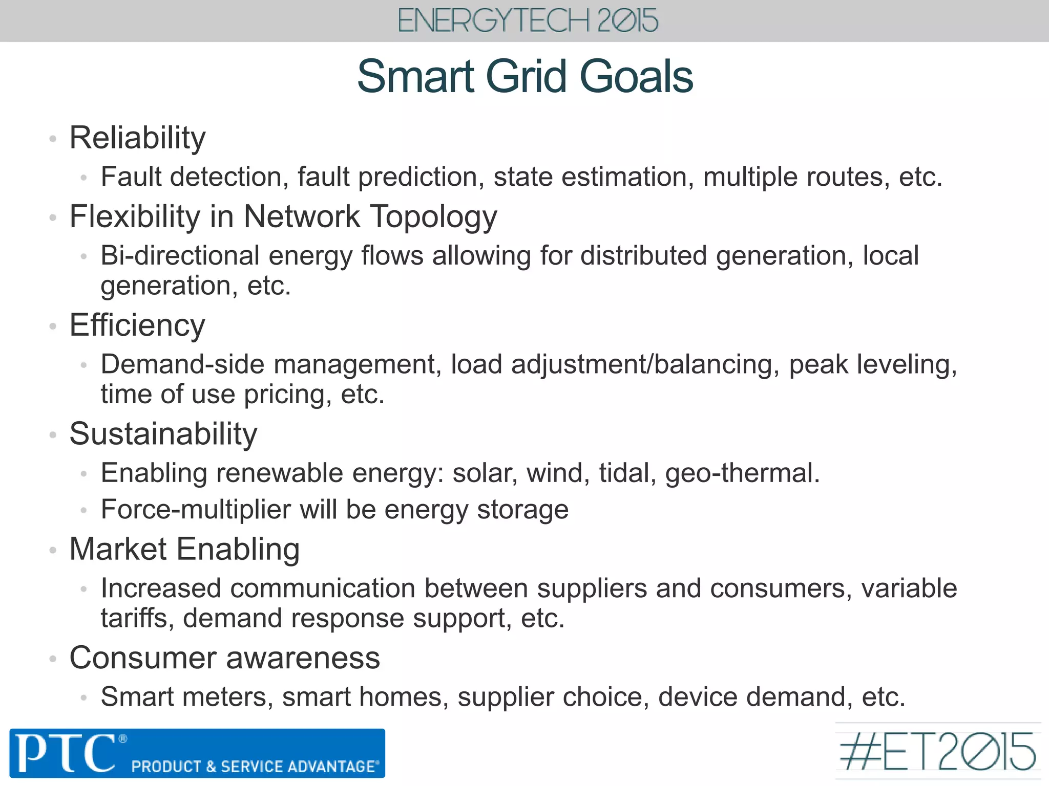 Smart Grid Goals
• Reliability
• Fault detection, fault prediction, state estimation, multiple routes, etc.
• Flexibility in Network Topology
• Bi-directional energy flows allowing for distributed generation, local
generation, etc.
• Efficiency
• Demand-side management, load adjustment/balancing, peak leveling,
time of use pricing, etc.
• Sustainability
• Enabling renewable energy: solar, wind, tidal, geo-thermal.
• Force-multiplier will be energy storage
• Market Enabling
• Increased communication between suppliers and consumers, variable
tariffs, demand response support, etc.
• Consumer awareness
• Smart meters, smart homes, supplier choice, device demand, etc.
 