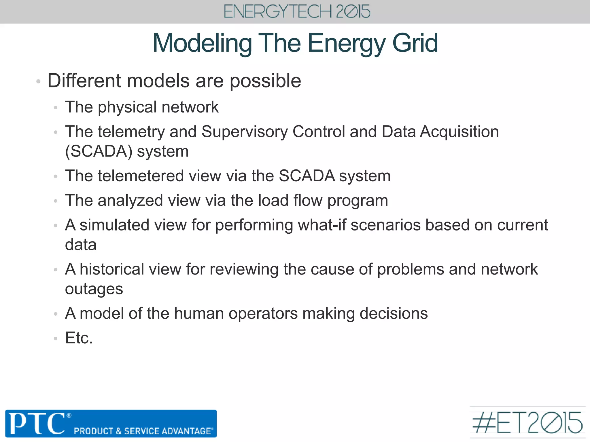 Modeling The Energy Grid
• Different models are possible
• The physical network
• The telemetry and Supervisory Control and Data Acquisition
(SCADA) system
• The telemetered view via the SCADA system
• The analyzed view via the load flow program
• A simulated view for performing what-if scenarios based on current
data
• A historical view for reviewing the cause of problems and network
outages
• A model of the human operators making decisions
• Etc.
 