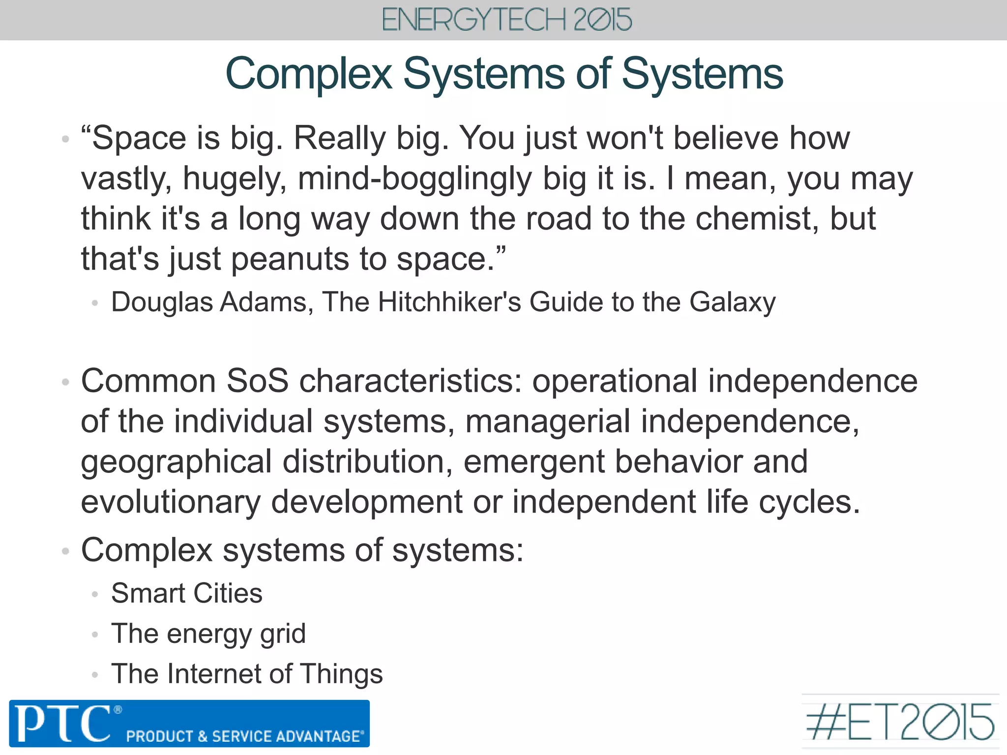 Complex Systems of Systems
• “Space is big. Really big. You just won't believe how
vastly, hugely, mind-bogglingly big it is. I mean, you may
think it's a long way down the road to the chemist, but
that's just peanuts to space.”
• Douglas Adams, The Hitchhiker's Guide to the Galaxy
• Common SoS characteristics: operational independence
of the individual systems, managerial independence,
geographical distribution, emergent behavior and
evolutionary development or independent life cycles.
• Complex systems of systems:
• Smart Cities
• The energy grid
• The Internet of Things
 