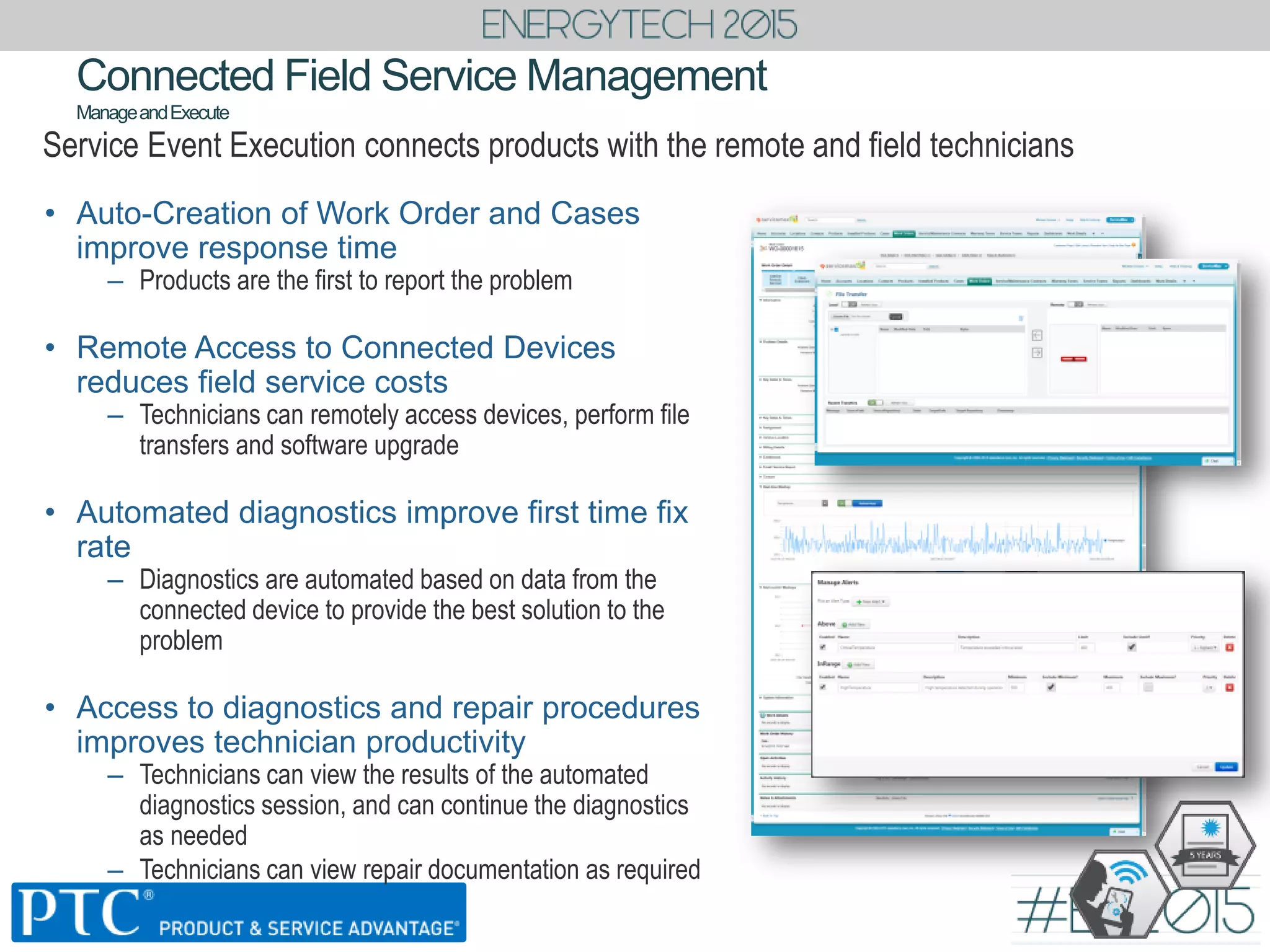 Connected Field Service Management
ManageandExecute
Service Event Execution connects products with the remote and field technicians
• Auto-Creation of Work Order and Cases
improve response time
– Products are the first to report the problem
• Remote Access to Connected Devices
reduces field service costs
– Technicians can remotely access devices, perform file
transfers and software upgrade
• Automated diagnostics improve first time fix
rate
– Diagnostics are automated based on data from the
connected device to provide the best solution to the
problem
• Access to diagnostics and repair procedures
improves technician productivity
– Technicians can view the results of the automated
diagnostics session, and can continue the diagnostics
as needed
– Technicians can view repair documentation as required
 