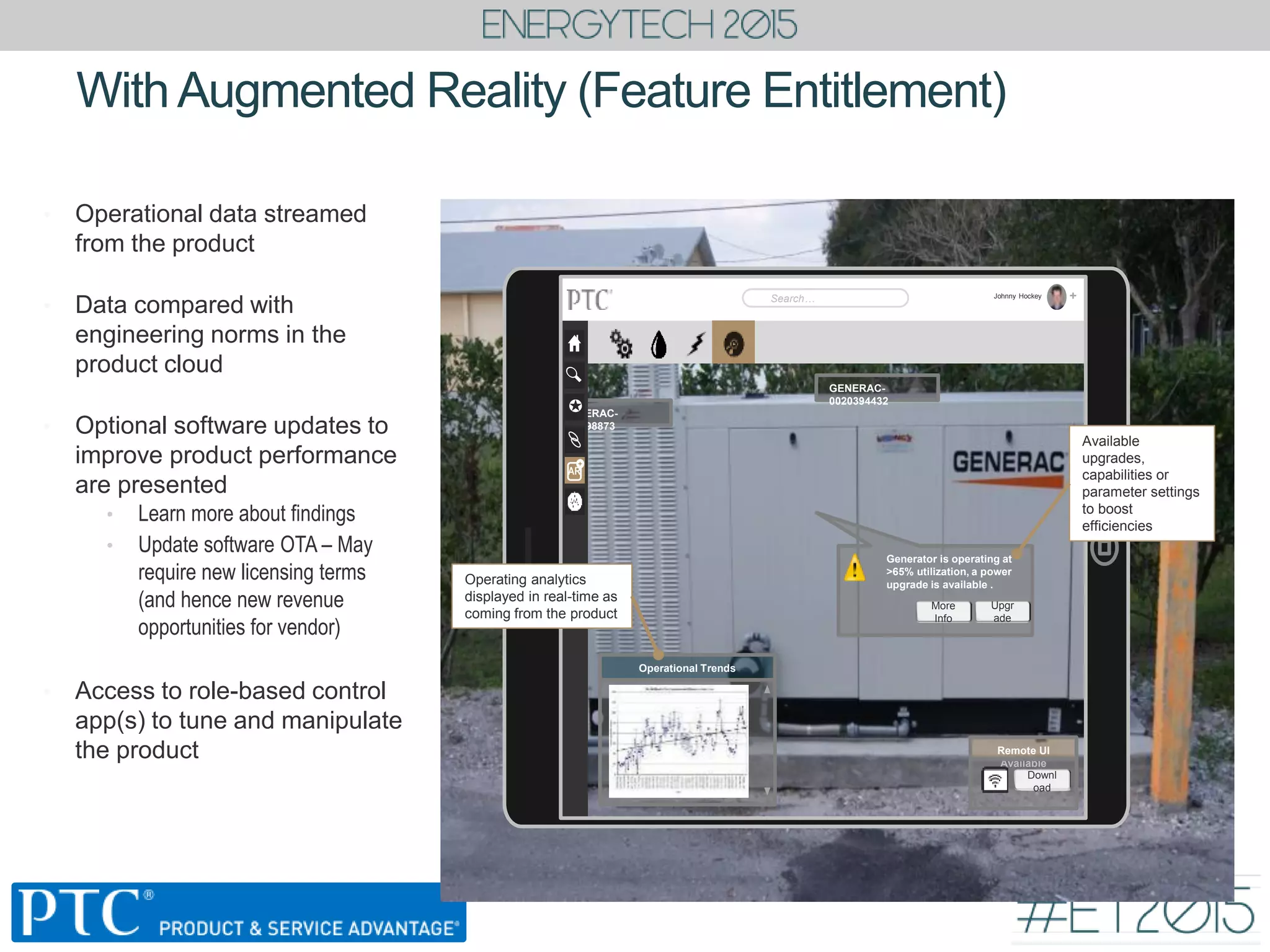 • Operational data streamed
from the product
• Data compared with
engineering norms in the
product cloud
• Optional software updates to
improve product performance
are presented
• Learn more about findings
• Update software OTA – May
require new licensing terms
(and hence new revenue
opportunities for vendor)
• Access to role-based control
app(s) to tune and manipulate
the product
WithAugmented Reality (Feature Entitlement)
GENERAC-
0020394432
GENERAC-
007898873
Johnny Hockey
Search… +

AR
+
Generator is operating at
>65% utilization, a power
upgrade is available .
Upgr
ade
More
Info
Operational Trends
Operating analytics
displayed in real-time as
coming from the product
Available
upgrades,
capabilities or
parameter settings
to boost
efficiencies
Remote UI
Available
Downl
oad
 