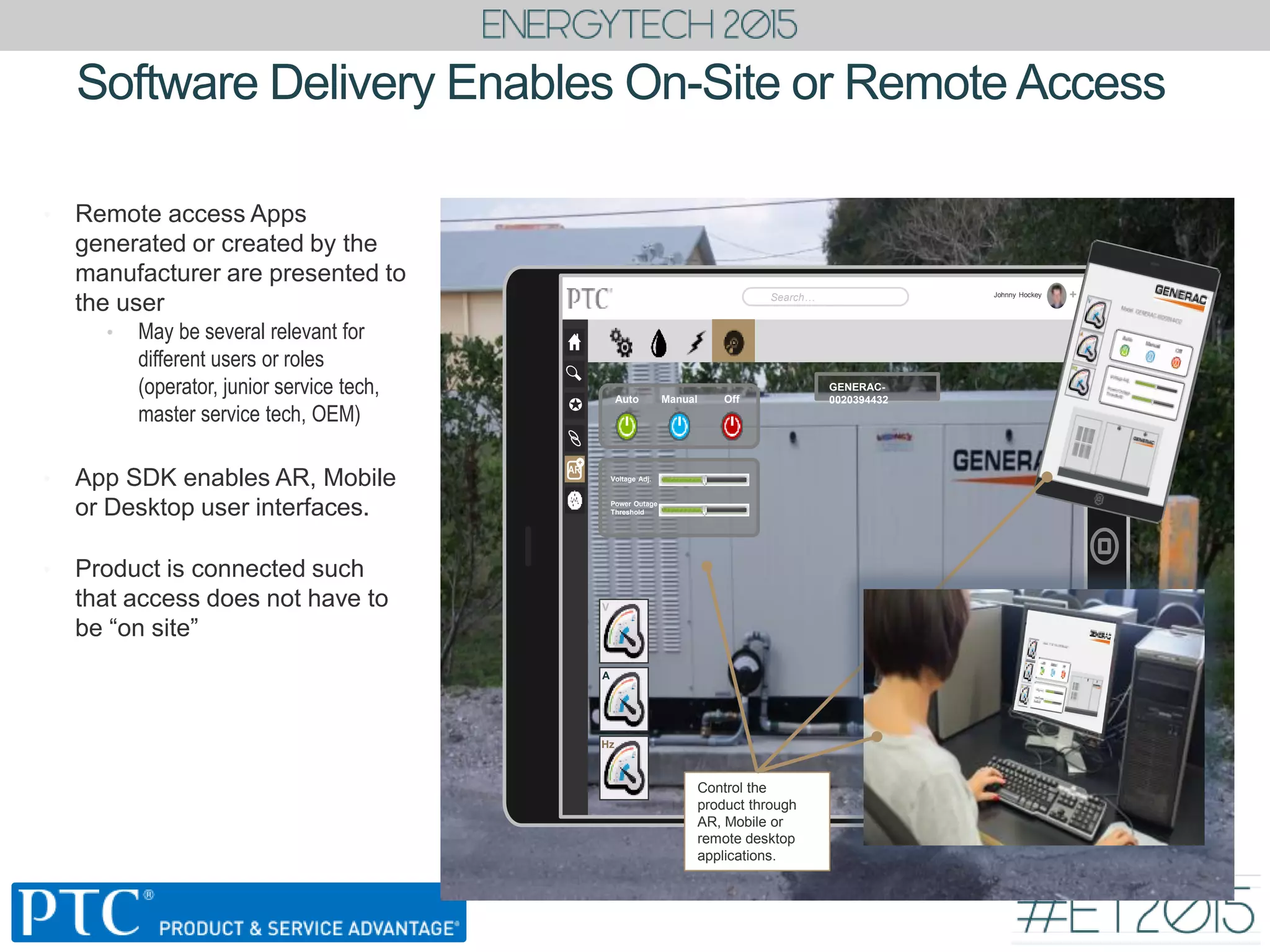 • Remote access Apps
generated or created by the
manufacturer are presented to
the user
• May be several relevant for
different users or roles
(operator, junior service tech,
master service tech, OEM)
• App SDK enables AR, Mobile
or Desktop user interfaces.
• Product is connected such
that access does not have to
be “on site”
Software Delivery Enables On-Site or Remote Access
Johnny Hockey
Search… +

AR
+
V
A
Hz
Voltage Adj.
Power Outage
Threshold
Auto Manual Off
GENERAC-
0020394432
Control the
product through
AR, Mobile or
remote desktop
applications.
 