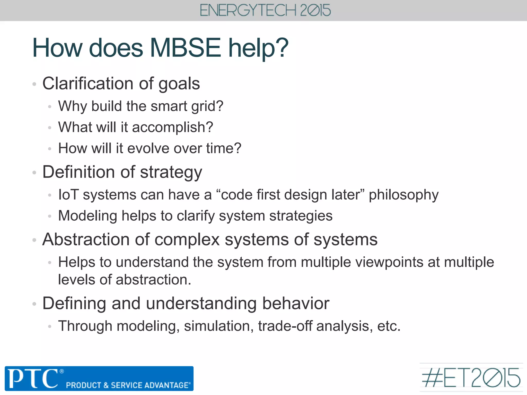 • Clarification of goals
• Why build the smart grid?
• What will it accomplish?
• How will it evolve over time?
• Definition of strategy
• IoT systems can have a “code first design later” philosophy
• Modeling helps to clarify system strategies
• Abstraction of complex systems of systems
• Helps to understand the system from multiple viewpoints at multiple
levels of abstraction.
• Defining and understanding behavior
• Through modeling, simulation, trade-off analysis, etc.
How does MBSE help?
 