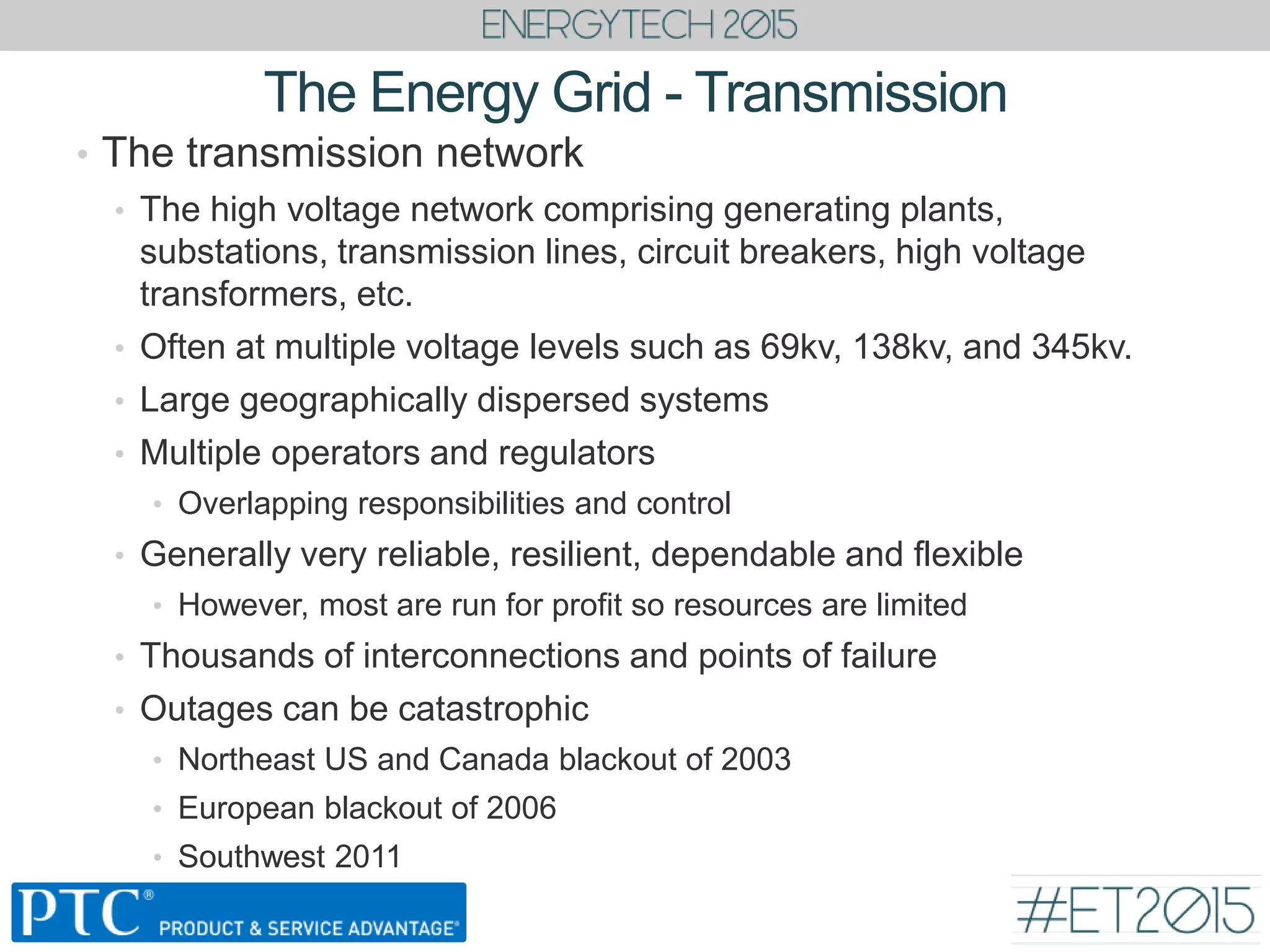 The Energy Grid - Transmission
• The transmission network
• The high voltage network comprising generating plants,
substations, transmission lines, circuit breakers, high voltage
transformers, etc.
• Often at multiple voltage levels such as 69kv, 138kv, and 345kv.
• Large geographically dispersed systems
• Multiple operators and regulators
• Overlapping responsibilities and control
• Generally very reliable, resilient, dependable and flexible
• However, most are run for profit so resources are limited
• Thousands of interconnections and points of failure
• Outages can be catastrophic
• Northeast US and Canada blackout of 2003
• European blackout of 2006
• Southwest 2011
 