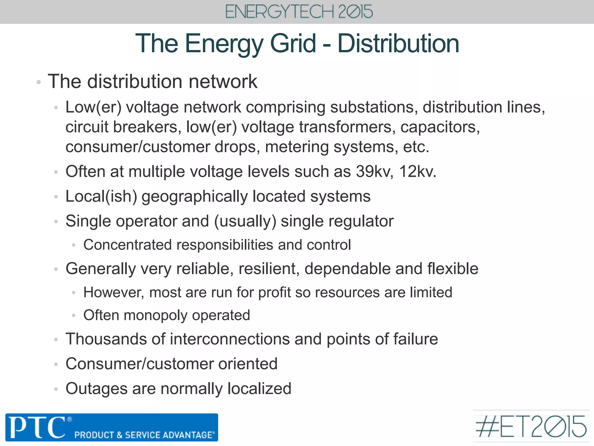 The Energy Grid - Distribution
• The distribution network
• Low(er) voltage network comprising substations, distribution lines,
circuit breakers, low(er) voltage transformers, capacitors,
consumer/customer drops, metering systems, etc.
• Often at multiple voltage levels such as 39kv, 12kv.
• Local(ish) geographically located systems
• Single operator and (usually) single regulator
• Concentrated responsibilities and control
• Generally very reliable, resilient, dependable and flexible
• However, most are run for profit so resources are limited
• Often monopoly operated
• Thousands of interconnections and points of failure
• Consumer/customer oriented
• Outages are normally localized
 