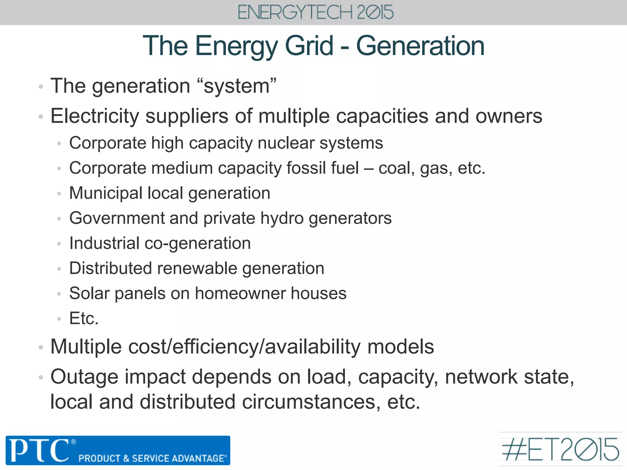 The Energy Grid - Generation
• The generation “system”
• Electricity suppliers of multiple capacities and owners
• Corporate high capacity nuclear systems
• Corporate medium capacity fossil fuel – coal, gas, etc.
• Municipal local generation
• Government and private hydro generators
• Industrial co-generation
• Distributed renewable generation
• Solar panels on homeowner houses
• Etc.
• Multiple cost/efficiency/availability models
• Outage impact depends on load, capacity, network state,
local and distributed circumstances, etc.
 