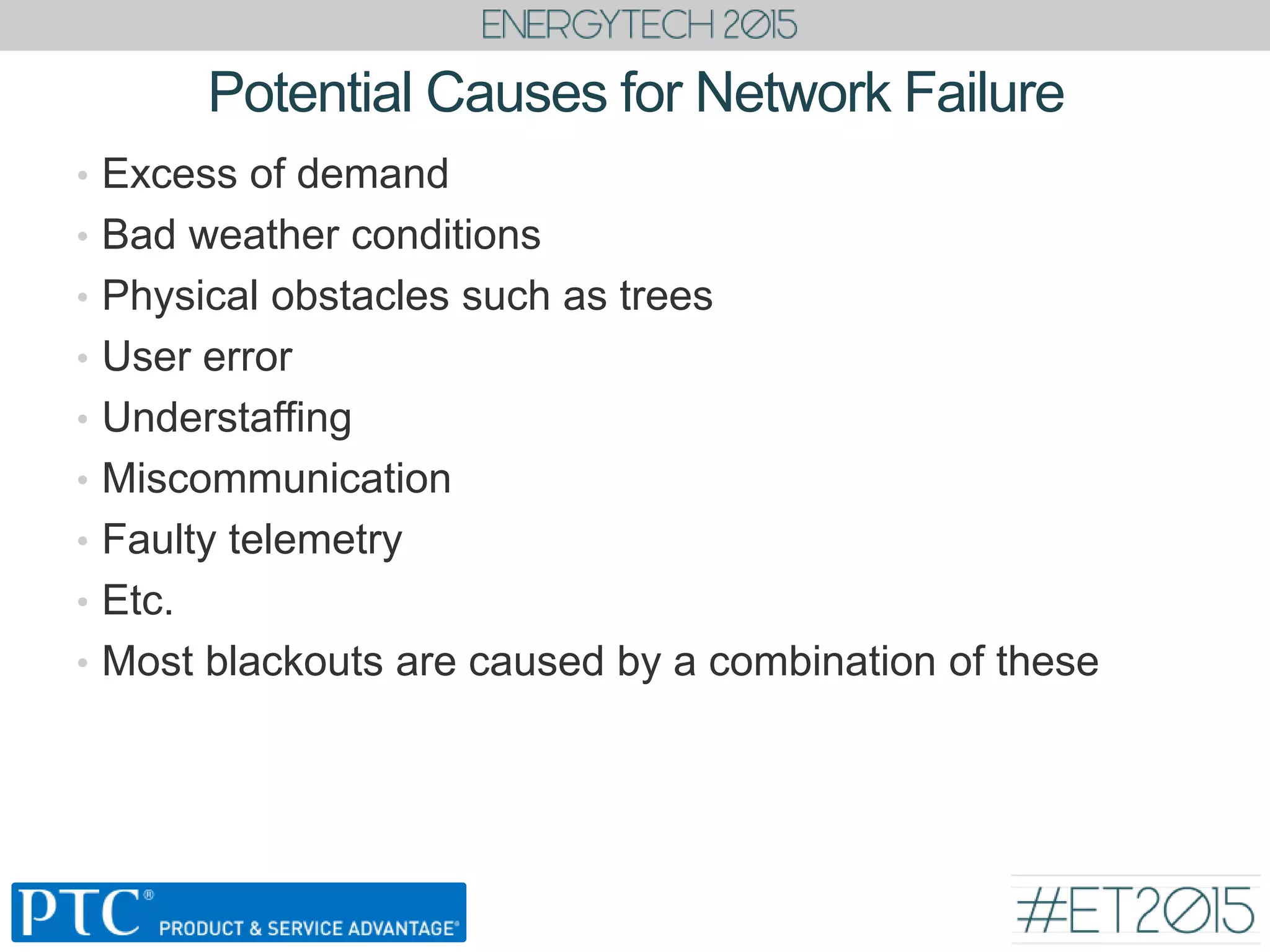 Potential Causes for Network Failure
• Excess of demand
• Bad weather conditions
• Physical obstacles such as trees
• User error
• Understaffing
• Miscommunication
• Faulty telemetry
• Etc.
• Most blackouts are caused by a combination of these
 
