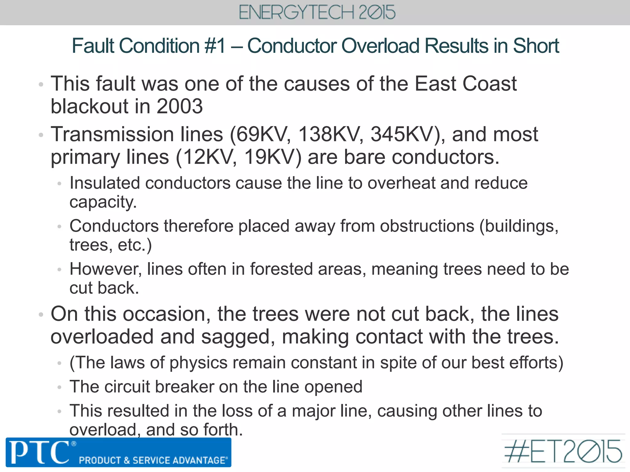 Fault Condition #1 – Conductor Overload Results in Short
• This fault was one of the causes of the East Coast
blackout in 2003
• Transmission lines (69KV, 138KV, 345KV), and most
primary lines (12KV, 19KV) are bare conductors.
• Insulated conductors cause the line to overheat and reduce
capacity.
• Conductors therefore placed away from obstructions (buildings,
trees, etc.)
• However, lines often in forested areas, meaning trees need to be
cut back.
• On this occasion, the trees were not cut back, the lines
overloaded and sagged, making contact with the trees.
• (The laws of physics remain constant in spite of our best efforts)
• The circuit breaker on the line opened
• This resulted in the loss of a major line, causing other lines to
overload, and so forth.
 