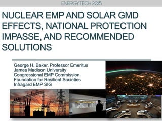 NUCLEAR EMP AND SOLAR GMD
EFFECTS, NATIONAL PROTECTION
IMPASSE, AND RECOMMENDED
SOLUTIONS
George H. Baker, Professor Emeritus
James Madison University
Congressional EMP Commission
Foundation for Resilient Societies
Infragard EMP SIG
 