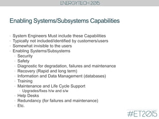 Enabling Systems/Subsystems Capabilities
• System Engineers Must include these Capabilities
• Typically not included/identified by customers/users
• Somewhat invisible to the users
• Enabling Systems/Subsystems
• Security
• Safety
• Diagnostic for degradation, failures and maintenance
• Recovery (Rapid and long term)
• Information and Data Management (databases)
• Training
• Maintenance and Life Cycle Support
• Upgrades/fixes h/w and s/w
• Help Desks
• Redundancy (for failures and maintenance)
• Etc.
 