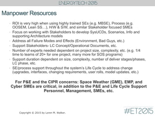 Manpower Resources
• ROI is very high when using highly trained SEs (e.g. MBSE), Process (e.g.
OOSEM, Lean SS…), H/W & S/W, and similar Stakeholder focused SMEs
• Focus on working with Stakeholders to develop SysUCDs, Scenarios, Info and
supporting Architecture models
• Address all Failure Modes and Effects (Environment, Bad Guys, etc.)
• Support Stakeholders- LC Concept/Operational Documents, etc.
• Number of experts needed dependent on project size, complexity, etc. (e.g. 1/4
time to teams of 20+ for one project, many more for SOS programs)
• Support duration dependent on size, complexity, number of deliver stages/phases,
LC phase, etc.
• SE/process support throughout the system’s Life Cycle to address change
(upgrades, interfaces, changing requirements, user rolls, model updates, etc.)
For P&E and the CIPR concerns: Space Weather (GME), EMP, and
Cyber SMEs are critical, in addition to the P&E and Life Cycle Support
Personnel, Management, SMEs, etc.
Copyright © 2015 by Loren M. Walker.
 