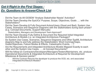 Get it Right in the First Stages :
Ex. Questions toAnswer/Check List
• Did the Team do All OOSEM “Analyze Stakeholder Needs” Activities?
• Did the Team Develop the SysUCs’ Purpose, Scope, Objectives, Goals …. with the
Stakeholders?
• Did the Team Develop & Fully Document Actors/Users (Good and Bad), System Use
Cases, Scenarios and Sequence Diagrams with the Stakeholders during each phase?
(e.g. Concept Documents, Support Manuals)
– Stakeholders, Managers and Development Team Approved?
• Did the Team Develop Fully Define & Document the Required Initial Integrated
Architecture & Models (i.e. an Integrated Architecture Package)?
• Do System Use Cases, Scenarios, Sequence Diagrams and Other SysML Architecture
diagrams Map to and fully address the Stakeholders’ Short Comings/Gaps,
Goals/Objectives, Failure Modes & Effects, Catastrophic Events, …?
• Are the Requirements and Integrated Architecture Models Mapped Exactly to each
other and the System Use Cases, …..& Concept Documents?
• Will the follow-on Contractors/Developers/Managers/Testers/Maintainers, etc. produce
Operational Documents & Integrated Architecture at Required for Development
Milestones & Decision points?
 Will the Contract Require the developer to produce the OCD, etc. and associated
Integrated Architecture Models?
 ……….
24 Copyright © 2015 by Loren M. Walker.
 
