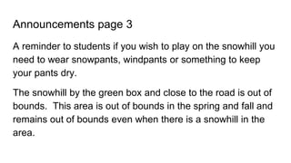 Announcements page 3
A reminder to students if you wish to play on the snowhill you
need to wear snowpants, windpants or something to keep
your pants dry.
The snowhill by the green box and close to the road is out of
bounds. This area is out of bounds in the spring and fall and
remains out of bounds even when there is a snowhill in the
area.
 