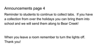 Announcements page 4
Reminder to students to continue to collect tabs. If you have
a collection from over the holidays you can bring them into
school and we will send them along to Bear Creek!
When you leave a room remember to turn the lights off.
Thank you!
 