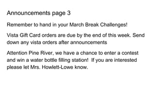 Announcements page 3
Remember to hand in your March Break Challenges!
Vista Gift Card orders are due by the end of this week. Send
down any vista orders after announcements
Attention Pine River, we have a chance to enter a contest
and win a water bottle filling station! If you are interested
please let Mrs. Howlett-Lowe know.
 