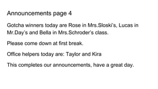 Announcements page 4
Gotcha winners today are Rose in Mrs.Sloski’s, Lucas in
Mr.Day’s and Bella in Mrs.Schroder’s class.
Please come down at first break.
Office helpers today are: Taylor and Kira
This completes our announcements, have a great day.
 