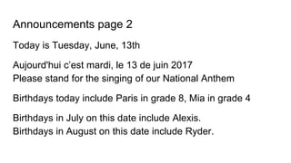 Announcements page 2
Today is Tuesday, June, 13th
Aujourd'hui c’est mardi, le 13 de juin 2017
Please stand for the singing of our National Anthem
Birthdays today include Paris in grade 8, Mia in grade 4
Birthdays in July on this date include Alexis.
Birthdays in August on this date include Ryder.
 
