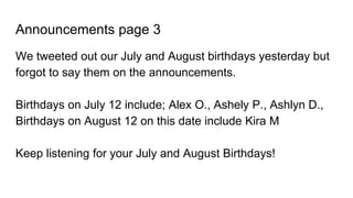 Announcements page 3
We tweeted out our July and August birthdays yesterday but
forgot to say them on the announcements.
Birthdays on July 12 include; Alex O., Ashely P., Ashlyn D.,
Birthdays on August 12 on this date include Kira M
Keep listening for your July and August Birthdays!
 