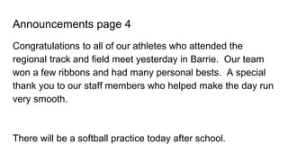 Announcements page 4
Congratulations to all of our athletes who attended the
regional track and field meet yesterday in Barrie. Our team
won a few ribbons and had many personal bests. A special
thank you to our staff members who helped make the day run
very smooth.
There will be a softball practice today after school.
 