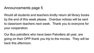 Announcements page 5
Would all students and teachers kindly return all library books
by the end of this week please. Overdue notices will be sent
to classroom teachers next week. Thank you to everyone for
your cooperation.
Our Bus patrollers who have been Patrollers all year, are
going on their OPP thank you trip to the movies. They will be
back this afternoon.
 