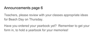 Announcements page 6
Teachers, please review with your classes appropriate ideas
for Beach Day on Thursday.
Have you ordered your yearbook yet? Remember to get your
form in, to hold a yearbook for your memories!
 
