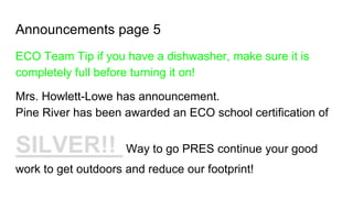 Announcements page 5
ECO Team Tip if you have a dishwasher, make sure it is
completely full before turning it on!
Mrs. Howlett-Lowe has announcement.
Pine River has been awarded an ECO school certification of
SILVER!! Way to go PRES continue your good
work to get outdoors and reduce our footprint!
 