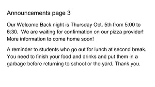 Announcements page 3
Our Welcome Back night is Thursday Oct. 5th from 5:00 to
6:30. We are waiting for confirmation on our pizza provider!
More information to come home soon!
A reminder to students who go out for lunch at second break.
You need to finish your food and drinks and put them in a
garbage before returning to school or the yard. Thank you.
 