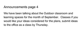 Announcements page 4
We have been talking about the Outdoor classroom and
learning spaces for the month of September. Classes if you
would like your ideas considered for the plans, submit ideas
to the office as a class by Thursday.
 