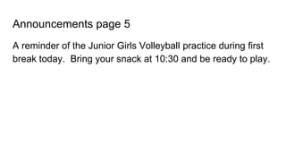 Announcements page 5
A reminder of the Junior Girls Volleyball practice during first
break today. Bring your snack at 10:30 and be ready to play.
 