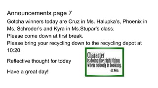 Announcements page 7
Gotcha winners today are Cruz in Ms. Halupka’s, Phoenix in
Ms. Schroder’s and Kyra in Ms.Stupar’s class.
Please come down at first break.
Please bring your recycling down to the recycling depot at
10:20
Reflective thought for today
Have a great day!
 