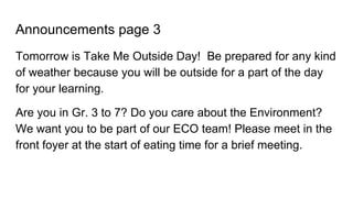 Announcements page 3
Tomorrow is Take Me Outside Day! Be prepared for any kind
of weather because you will be outside for a part of the day
for your learning.
Are you in Gr. 3 to 7? Do you care about the Environment?
We want you to be part of our ECO team! Please meet in the
front foyer at the start of eating time for a brief meeting.
 