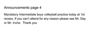 Announcements page 4
Mandatory Intermediate boys volleyball practice today at 1st
recess. If you can’t attend for any reason please see Mr. Day
or Mr. Irvine. Thank you
 