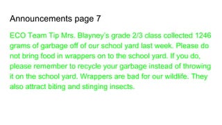 Announcements page 7
ECO Team Tip Mrs. Blayney’s grade 2/3 class collected 1246
grams of garbage off of our school yard last week. Please do
not bring food in wrappers on to the school yard. If you do,
please remember to recycle your garbage instead of throwing
it on the school yard. Wrappers are bad for our wildlife. They
also attract biting and stinging insects.
 