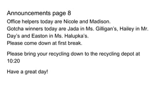 Announcements page 8
Office helpers today are Nicole and Madison.
Gotcha winners today are Jada in Ms. Gilligan’s, Hailey in Mr.
Day’s and Easton in Ms. Halupka’s.
Please come down at first break.
Please bring your recycling down to the recycling depot at
10:20
Have a great day!
 