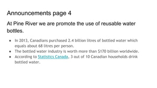 Announcements page 4
At Pine River we are promote the use of reusable water
bottles.
● In 2013, Canadians purchased 2.4 billion litres of bottled water which
equals about 68 litres per person.
● The bottled water industry is worth more than $170 billion worldwide.
● According to Statistics Canada, 3 out of 10 Canadian households drink
bottled water.
 