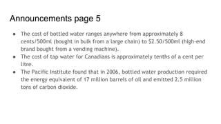 Announcements page 5
● The cost of bottled water ranges anywhere from approximately 8
cents/500ml (bought in bulk from a large chain) to $2.50/500ml (high-end
brand bought from a vending machine).
● The cost of tap water for Canadians is approximately tenths of a cent per
litre.
● The Pacific Institute found that in 2006, bottled water production required
the energy equivalent of 17 million barrels of oil and emitted 2.5 million
tons of carbon dioxide.
 