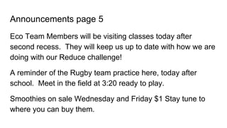 Announcements page 5
Eco Team Members will be visiting classes today after
second recess. They will keep us up to date with how we are
doing with our Reduce challenge!
A reminder of the Rugby team practice here, today after
school. Meet in the field at 3:20 ready to play.
Smoothies on sale Wednesday and Friday $1 Stay tune to
where you can buy them.
 