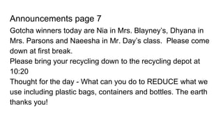 Announcements page 7
Gotcha winners today are Nia in Mrs. Blayney’s, Dhyana in
Mrs. Parsons and Naeesha in Mr. Day’s class. Please come
down at first break.
Please bring your recycling down to the recycling depot at
10:20
Thought for the day - What can you do to REDUCE what we
use including plastic bags, containers and bottles. The earth
thanks you!
 