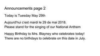 Announcements page 2
Today is Tuesday May 29th
Aujourd'hui c’est mardi le 29 de mai 2018.
Please stand for the singing of our National Anthem
Happy Birthday to Mrs. Blayney who celebrates today!
There are no birthdays to celebrate on this date in July.
 