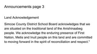 Announcements page 3
Land Acknowledgement
Simcoe County District School Board acknowledges that we
are situated on the traditional land of the Anishinaabeg
people. We acknowledge the enduring presence of First
Nation, Metis and Inuit people on this land and are committed
to moving forward in the spirit of reconciliation and respect."
 
